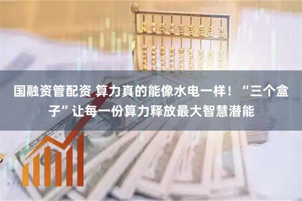 国融资管配资 算力真的能像水电一样！“三个盒子”让每一份算力释放最大智慧潜能