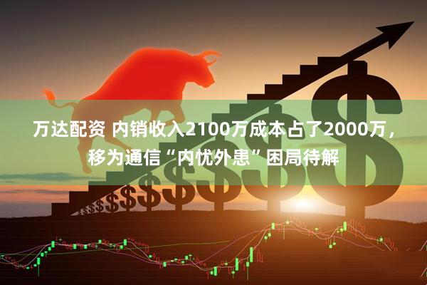 万达配资 内销收入2100万成本占了2000万，移为通信“内忧外患”困局待解