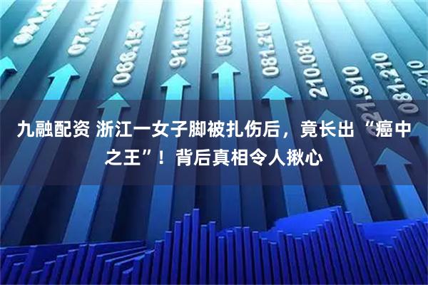 九融配资 浙江一女子脚被扎伤后，竟长出 “癌中之王”！背后真相令人揪心