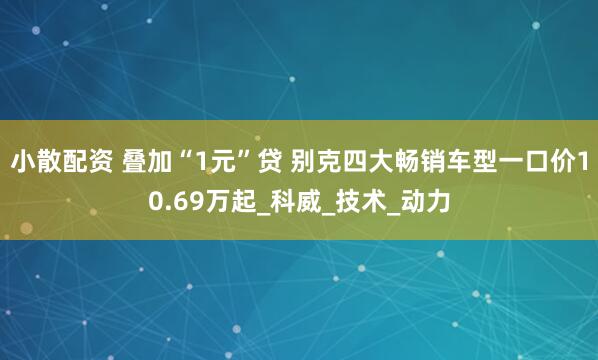 小散配资 叠加“1元”贷 别克四大畅销车型一口价10.69万起_科威_技术_动力