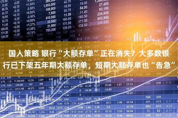 国人策略 银行“大额存单”正在消失？大多数银行已下架五年期大额存单，短期大额存单也“告急”